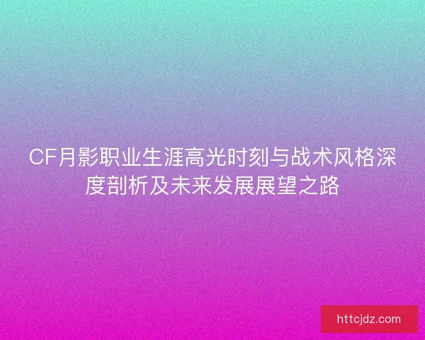 CF月影职业生涯高光时刻与战术风格深度剖析及未来发展展望之路