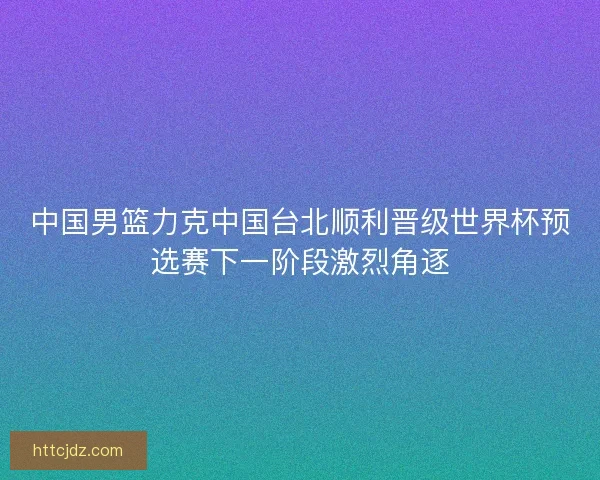 中国男篮力克中国台北顺利晋级世界杯预选赛下一阶段激烈角逐