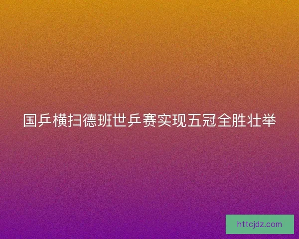 国乒横扫德班世乒赛实现五冠全胜壮举