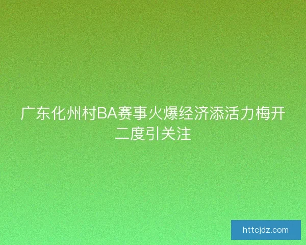 广东化州村BA赛事火爆经济添活力梅开二度引关注