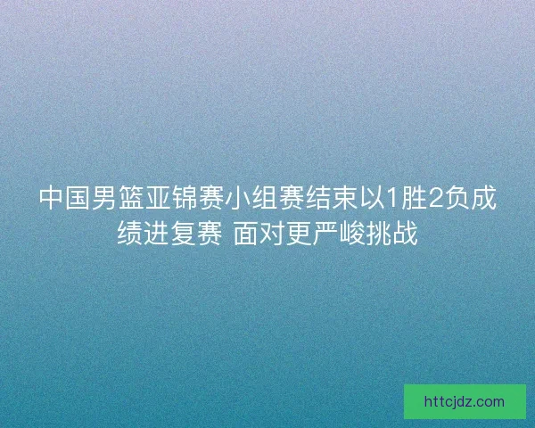 中国男篮亚锦赛小组赛结束以1胜2负成绩进复赛 面对更严峻挑战